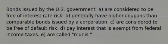 Bonds issued by the U.S. government: a) are considered to be free of interest rate risk. b) generally have higher coupons than comparable bonds issued by a corporation. c) are considered to be free of default risk. d) pay interest that is exempt from federal income taxes. e) are called "munis."