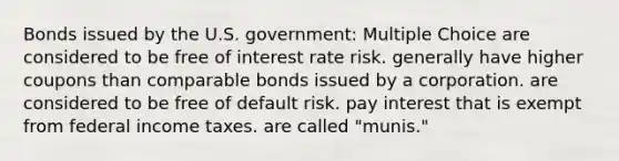 Bonds issued by the U.S. government: Multiple Choice are considered to be free of interest rate risk. generally have higher coupons than comparable bonds issued by a corporation. are considered to be free of default risk. pay interest that is exempt from federal income taxes. are called "munis."