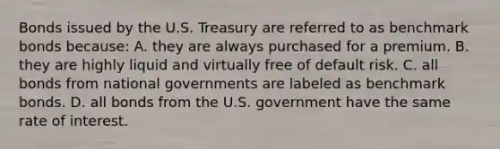 Bonds issued by the U.S. Treasury are referred to as benchmark bonds because: A. they are always purchased for a premium. B. they are highly liquid and virtually free of default risk. C. all bonds from national governments are labeled as benchmark bonds. D. all bonds from the U.S. government have the same rate of interest.