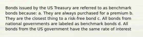 Bonds issued by the US Treasury are referred to as benchmark bonds because: a. They are always purchased for a premium b. They are the closest thing to a risk-free bond c. All bonds from national governments are labeled as benchmark bonds d. All bonds from the US government have the same rate of interest