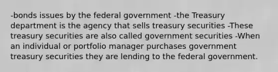 -bonds issues by the federal government -the Treasury department is the agency that sells treasury securities -These treasury securities are also called government securities -When an individual or portfolio manager purchases government treasury securities they are lending to the federal government.