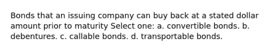 Bonds that an issuing company can buy back at a stated dollar amount prior to maturity Select one: a. convertible bonds. b. debentures. c. callable bonds. d. transportable bonds.