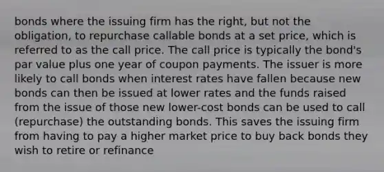 bonds where the issuing firm has the right, but not the obligation, to repurchase callable bonds at a set price, which is referred to as the call price. The call price is typically the bond's par value plus one year of coupon payments. The issuer is more likely to call bonds when interest rates have fallen because new bonds can then be issued at lower rates and the funds raised from the issue of those new lower-cost bonds can be used to call (repurchase) the outstanding bonds. This saves the issuing firm from having to pay a higher market price to buy back bonds they wish to retire or refinance