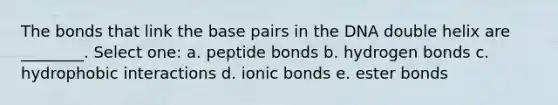 The bonds that link the base pairs in the DNA double helix are ________. Select one: a. peptide bonds b. hydrogen bonds c. hydrophobic interactions d. ionic bonds e. ester bonds