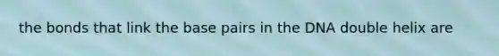the bonds that link the base pairs in the DNA double helix are