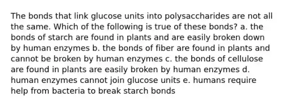 The bonds that link glucose units into polysaccharides are not all the same. Which of the following is true of these bonds? a. the bonds of starch are found in plants and are easily broken down by human enzymes b. the bonds of fiber are found in plants and cannot be broken by human enzymes c. the bonds of cellulose are found in plants are easily broken by human enzymes d. human enzymes cannot join glucose units e. humans require help from bacteria to break starch bonds