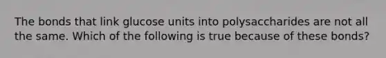 The bonds that link glucose units into polysaccharides are not all the same. Which of the following is true because of these bonds?