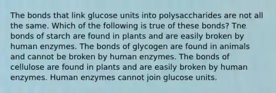 The bonds that link glucose units into polysaccharides are not all the same. Which of the following is true of these bonds? Tne bonds of starch are found in plants and are easily broken by human enzymes. The bonds of glycogen are found in animals and cannot be broken by human enzymes. The bonds of cellulose are found in plants and are easily broken by human enzymes. Human enzymes cannot join glucose units.