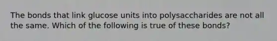 The bonds that link glucose units into polysaccharides are not all the same. Which of the following is true of these bonds?