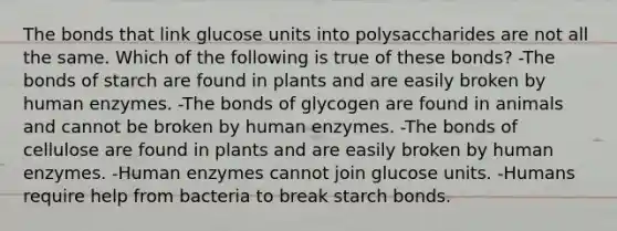 The bonds that link glucose units into polysaccharides are not all the same. Which of the following is true of these bonds? -​The bonds of starch are found in plants and are easily broken by human enzymes. ​-The bonds of glycogen are found in animals and cannot be broken by human enzymes. ​-The bonds of cellulose are found in plants and are easily broken by human enzymes. -​Human enzymes cannot join glucose units. ​-Humans require help from bacteria to break starch bonds.