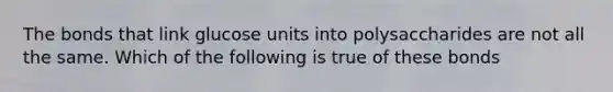 The bonds that link glucose units into polysaccharides are not all the same. Which of the following is true of these bonds