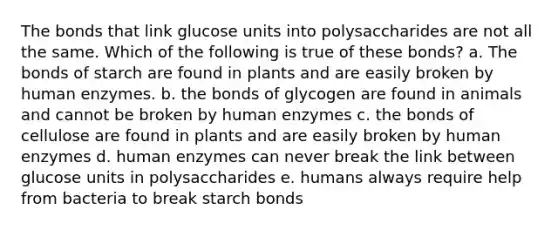 The bonds that link glucose units into polysaccharides are not all the same. Which of the following is true of these bonds? a. The bonds of starch are found in plants and are easily broken by human enzymes. b. the bonds of glycogen are found in animals and cannot be broken by human enzymes c. the bonds of cellulose are found in plants and are easily broken by human enzymes d. human enzymes can never break the link between glucose units in polysaccharides e. humans always require help from bacteria to break starch bonds