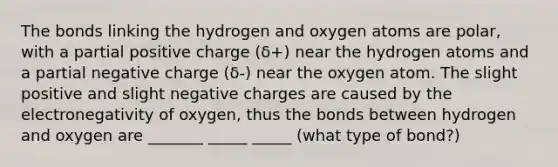 The bonds linking the hydrogen and oxygen atoms are polar, with a partial positive charge (δ+) near the hydrogen atoms and a partial negative charge (δ-) near the oxygen atom. The slight positive and slight negative charges are caused by the electronegativity of oxygen, thus the bonds between hydrogen and oxygen are _______ _____ _____ (what type of bond?)