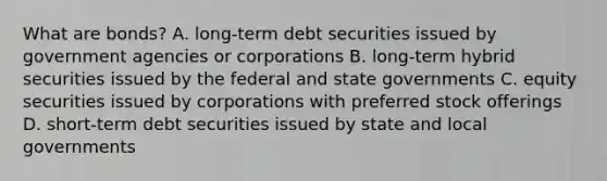 What are​ bonds? A. ​long-term debt securities issued by government agencies or corporations B. ​long-term hybrid securities issued by the federal and state governments C. equity securities issued by corporations with preferred stock offerings D. ​short-term debt securities issued by state and local governments