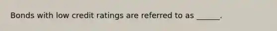 Bonds with low credit ratings are referred to as ______.