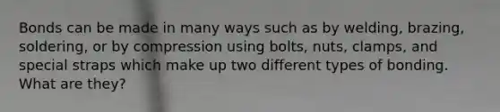 Bonds can be made in many ways such as by welding, brazing, soldering, or by compression using bolts, nuts, clamps, and special straps which make up two different types of bonding. What are they?