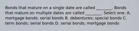 Bonds that mature on a single date are called ________. Bonds that mature on multiple dates are called ________. Select one: A. mortgage bonds; serial bonds B. debentures; special bonds C. term bonds; serial bonds D. serial bonds; mortgage bonds