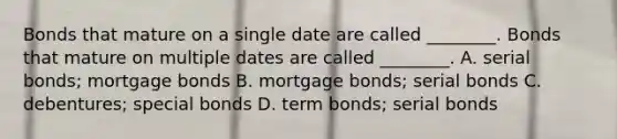 Bonds that mature on a single date are called​ ________. Bonds that mature on multiple dates are called​ ________. A. serial​ bonds; mortgage bonds B. mortgage​ bonds; serial bonds C. ​debentures; special bonds D. term​ bonds; serial bonds