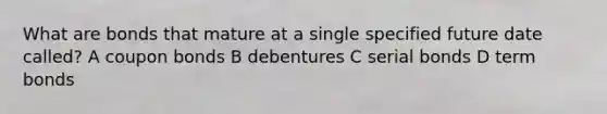 What are bonds that mature at a single specified future date called? A coupon bonds B debentures C serial bonds D term bonds