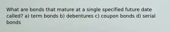 What are bonds that mature at a single specified future date called? a) term bonds b) debentures c) coupon bonds d) serial bonds