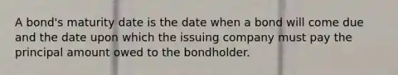 A bond's maturity date is the date when a bond will come due and the date upon which the issuing company must pay the principal amount owed to the bondholder.