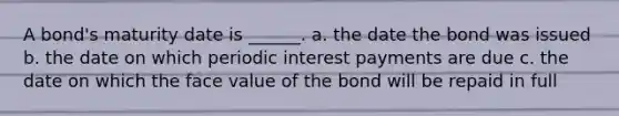 A bond's maturity date is ______. a. the date the bond was issued b. the date on which periodic interest payments are due c. the date on which the face value of the bond will be repaid in full