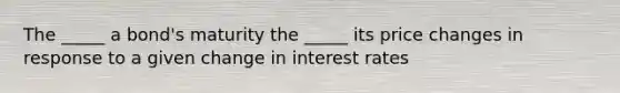 The _____ a bond's maturity the _____ its price changes in response to a given change in interest rates