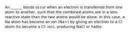 An ______ bonds occur when an electron is transferred from one atom to another, such that the combined atoms are in a less-reactive state than the two atoms would be alone. In this case, a Na atom has become an ion (Na+) by giving an electron to a Cl atom (to become a Cl- ion), producing NaCl or halite.