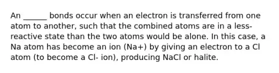 An ______ bonds occur when an electron is transferred from one atom to another, such that the combined atoms are in a less-reactive state than the two atoms would be alone. In this case, a Na atom has become an ion (Na+) by giving an electron to a Cl atom (to become a Cl- ion), producing NaCl or halite.