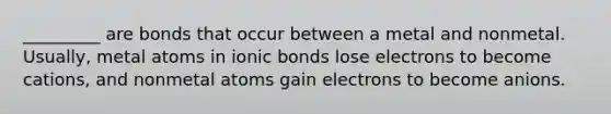 _________ are bonds that occur between a metal and nonmetal. Usually, metal atoms in <a href='https://www.questionai.com/knowledge/kvOuFG6fy1-ionic-bonds' class='anchor-knowledge'>ionic bonds</a> lose electrons to become cations, and nonmetal atoms gain electrons to become anions.