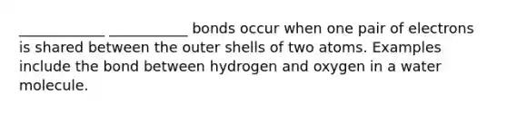 ____________ ___________ bonds occur when one pair of electrons is shared between the outer shells of two atoms. Examples include the bond between hydrogen and oxygen in a water molecule.