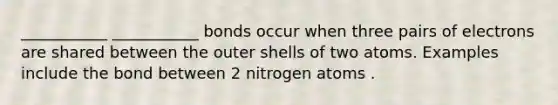 ___________ ___________ bonds occur when three pairs of electrons are shared between the outer shells of two atoms. Examples include the bond between 2 nitrogen atoms .