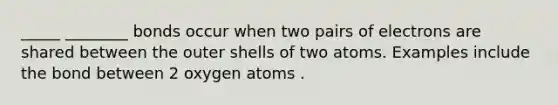 _____ ________ bonds occur when two pairs of electrons are shared between the outer shells of two atoms. Examples include the bond between 2 oxygen atoms .