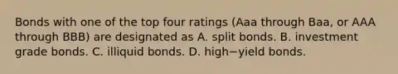 Bonds with one of the top four ratings​ (Aaa through​ Baa, or AAA through​ BBB) are designated as A. split bonds. B. investment grade bonds. C. illiquid bonds. D. high−yield bonds.