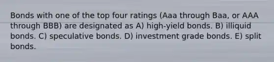 Bonds with one of the top four ratings (Aaa through Baa, or AAA through BBB) are designated as A) high-yield bonds. B) illiquid bonds. C) speculative bonds. D) investment grade bonds. E) split bonds.