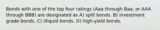 Bonds with one of the top four ratings (Aaa through Baa, or AAA through BBB) are designated as A) split bonds. B) investment grade bonds. C) illiquid bonds. D) high-yield bonds.