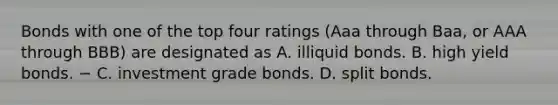 Bonds with one of the top four ratings (Aaa through Baa, or AAA through BBB) are designated as A. illiquid bonds. B. high yield bonds. − C. investment grade bonds. D. split bonds.