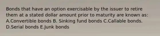 Bonds that have an option exercisable by the issuer to retire them at a stated dollar amount prior to maturity are known as: A.Convertible bonds B. Sinking fund bonds C.Callable bonds. D.Serial bonds E.Junk bonds