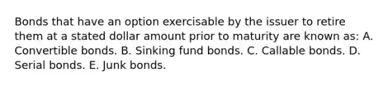 Bonds that have an option exercisable by the issuer to retire them at a stated dollar amount prior to maturity are known as: A. Convertible bonds. B. Sinking fund bonds. C. Callable bonds. D. Serial bonds. E. Junk bonds.