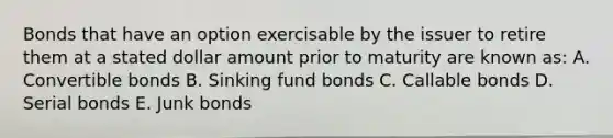 Bonds that have an option exercisable by the issuer to retire them at a stated dollar amount prior to maturity are known as: A. Convertible bonds B. Sinking fund bonds C. Callable bonds D. Serial bonds E. Junk bonds