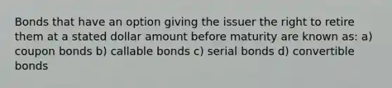 Bonds that have an option giving the issuer the right to retire them at a stated dollar amount before maturity are known as: a) coupon bonds b) callable bonds c) serial bonds d) convertible bonds