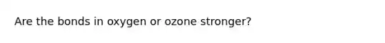 Are the bonds in oxygen or ozone stronger?