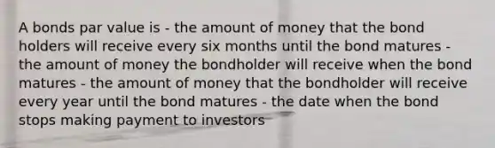 A bonds par value is - the amount of money that the bond holders will receive every six months until the bond matures - the amount of money the bondholder will receive when the bond matures - the amount of money that the bondholder will receive every year until the bond matures - the date when the bond stops making payment to investors