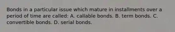 Bonds in a particular issue which mature in installments over a period of time are​ called: A. callable bonds. B. term bonds. C. convertible bonds. D. serial bonds.