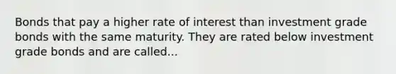 Bonds that pay a higher rate of interest than investment grade bonds with the same maturity. They are rated below investment grade bonds and are called...