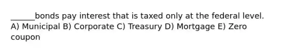 ______bonds pay interest that is taxed only at the federal level. A) Municipal B) Corporate C) Treasury D) Mortgage E) Zero coupon