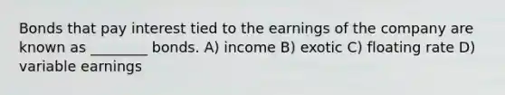 Bonds that pay interest tied to the earnings of the company are known as ________ bonds. A) income B) exotic C) floating rate D) variable earnings