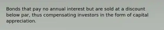 Bonds that pay no annual interest but are sold at a discount below par, thus compensating investors in the form of capital appreciation.