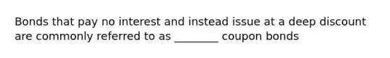 Bonds that pay no interest and instead issue at a deep discount are commonly referred to as ________ coupon bonds