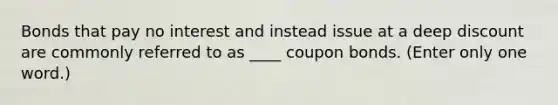 Bonds that pay no interest and instead issue at a deep discount are commonly referred to as ____ coupon bonds. (Enter only one word.)